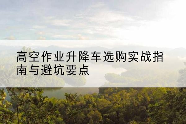 长海升降车怎么选-高空作业升降车选购实战指南与避坑要点