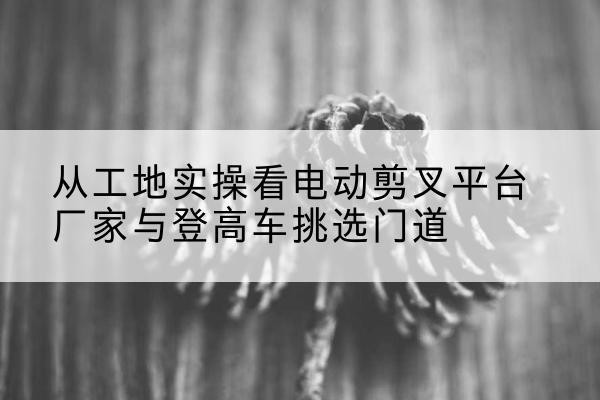 长海电动剪叉升降平台厂家-从工地实操看电动剪叉平台厂家与登高车挑选门道