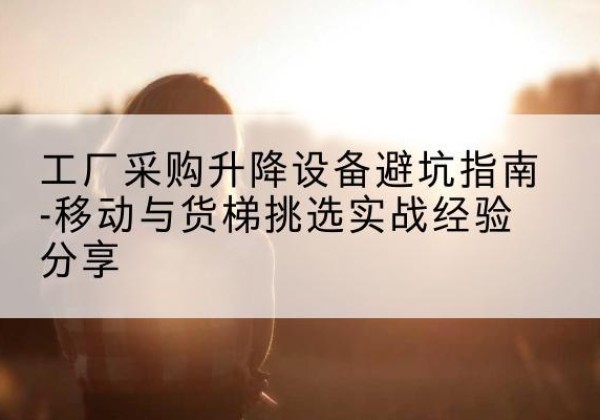 长海移动式升降机怎么选-工厂采购升降设备避坑指南-移动与货梯挑选实战经验分享