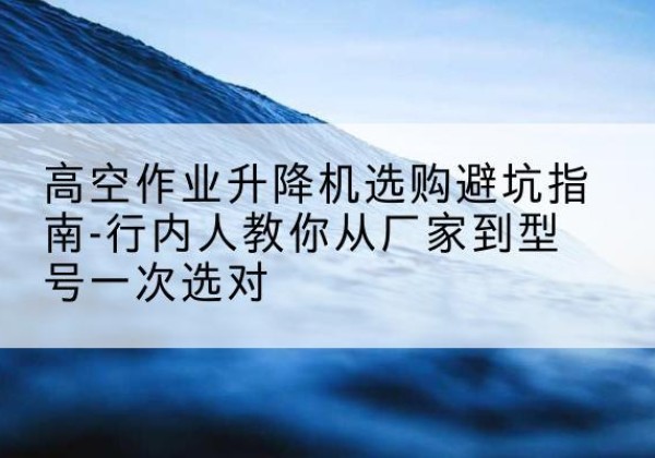 长海升降平台厂家-高空作业升降机选购避坑指南-行内人教你从厂家到型号一次选对