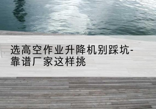长海剪叉式升降机厂家-选高空作业升降机别踩坑-靠谱厂家这样挑