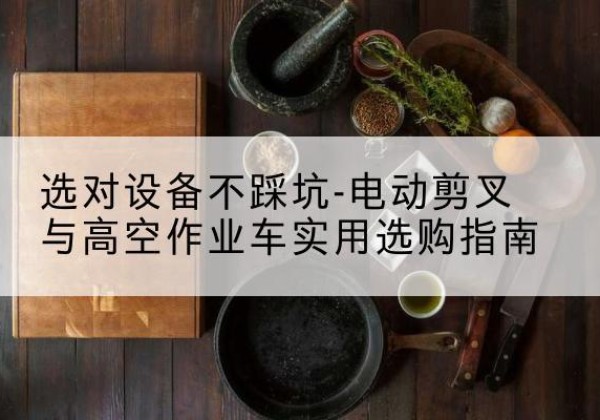 长海电动剪叉升降平台怎么选-选对设备不踩坑-电动剪叉与高空作业车实用选购指南