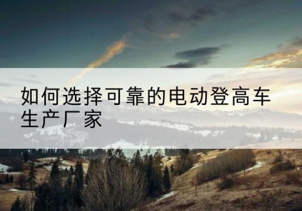 长海电动登高车厂家-如何选择可靠的电动登高车生产厂家
