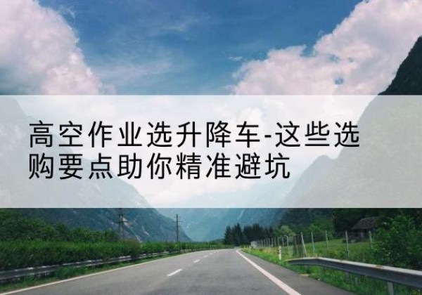 长海升降车厂家-高空作业选升降车-这些选购要点助你*避坑