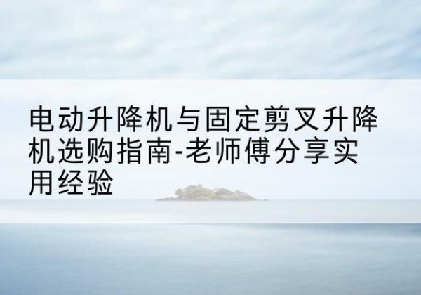 长海电动升降机怎么选-电动升降机与固定剪叉升降机选购指南-老师傅分享实用经验