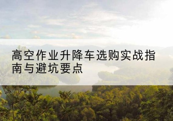 长海升降车怎么选-高空作业升降车选购实战指南与避坑要点