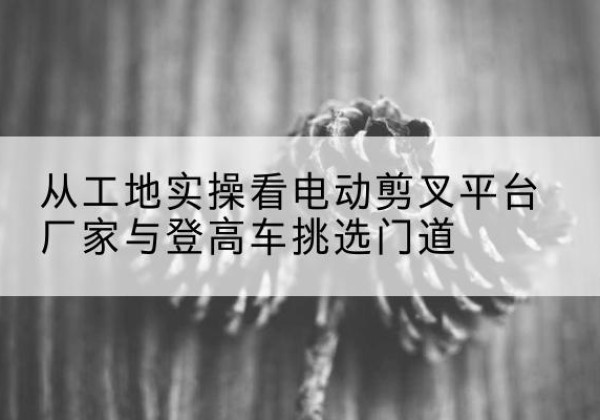长海电动剪叉升降平台厂家-从工地实操看电动剪叉平台厂家与登高车挑选门道