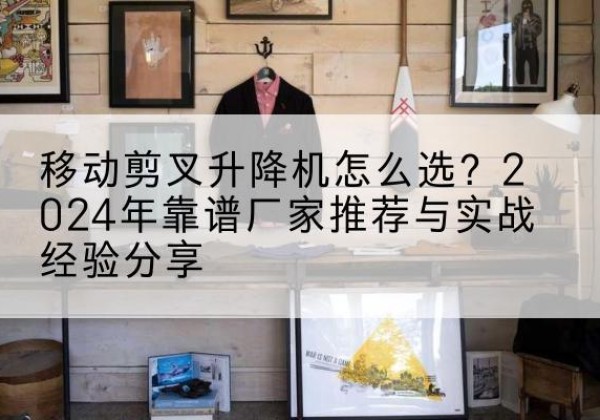 长海升降平台厂家推荐-移动剪叉升降机怎么选？2024年靠谱厂家推荐与实战经验分享